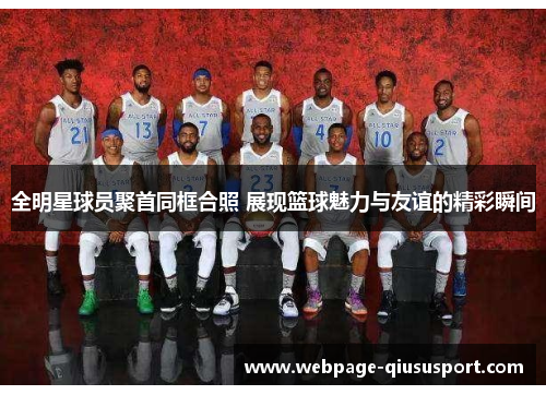 全明星球员聚首同框合照 展现篮球魅力与友谊的精彩瞬间